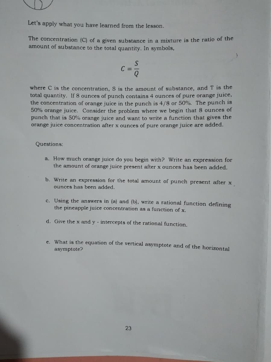 Let's apply what you have learned from the lesson.
The concentration (C) of a given substance in a mixture is the ratio of the
amount of substance to the total quantity. In symbols,
S
C =-
where C is the concentration, S is the amount of substance, and T is the
total quantity. If 8 ounces of punch contains 4 ounces of pure orange juice,
the concentration of orange juice in the punch is 4/8 or 50%. The punch is
50% orange juice. Consider the problem where we begin that 8 ounces of
punch that is 50% orange juice and want to write a function that gives the
orange juice concentration after x ounces of pure orange juice are added.
Questions:
a. How much orange juice do you begin with? Write an expression for
the amount of orange juice present after x ounces has been added.
b. Write an expression for the total amount of punch present after x
ounces has been added.
c. Using the answers in (a) and (b), write a rational function defining
the pineapple juice concentration as a function of x.
d. Give the x and y - intercepts of the rational function,
e. What is the equation of the vertical asymptote and of the horizontal
asymptote?
23
