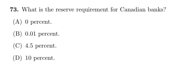 73. What is the reserve requirement for Canadian banks?
(A) 0 percent.
(B) 0.01 percent.
(C) 4.5 percent.
(D) 10 percent.
