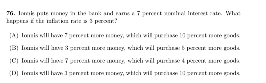 76. Ionnis puts money in the bank and earns a 7 percent nominal interest rate. What
happens if the inflation rate is 3 percent?
(A) Ionnis will have 7 percent more money, which will purchase 10 percent more goods.
(B) Ionnis will have 3 percent more money, which will purchase 5 percent more goods.
(C) Ionnis will have 7 percent more money, which will purchase 4 percent more goods.
(D) Ionnis will have 3 percent more money, which will purchase 10 percent more goods.
