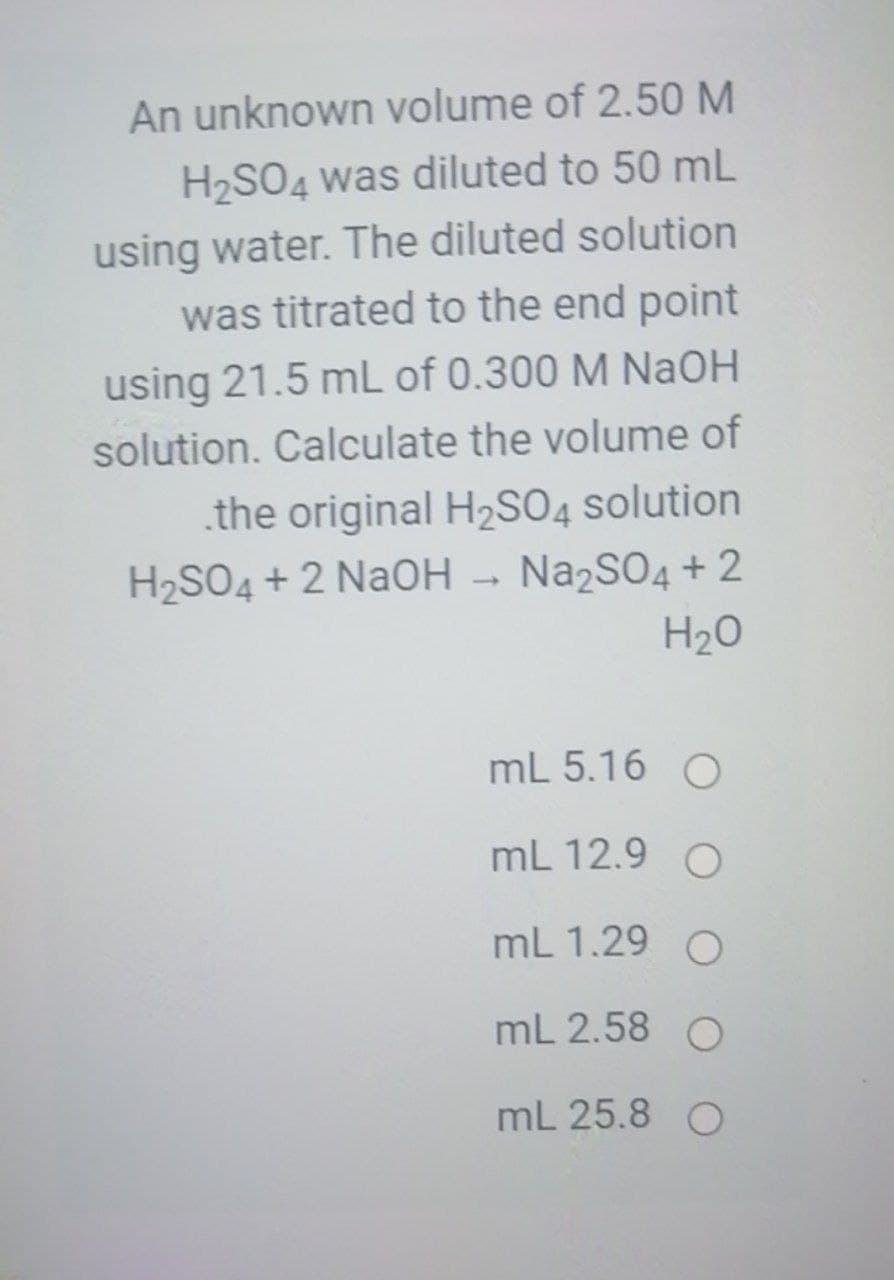 An unknown volume of 2.50 M
H2SO4 was diluted to 50 mL
using water. The diluted solution
was titrated to the end point
using 21.5 mL of 0.300 M NAOH
solution. Calculate the volume of
.the original H2SO4 solution
H2SO4 + 2 NaOH - Na2SO4 + 2
H20
mL 5.16 O
mL 12.9 O
mL 1.29 O
mL 2.58 O
mL 25.8 O
