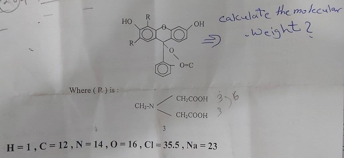 calculate the molecular
R.
НО
OH
-Weight 2
O=C
Where ( R) is :
CH,COOH
CH2-N
CH2COOH
H = 1, C= 12 , N = 14 , O = 16 , Cl = 35.5 , Na = 23
