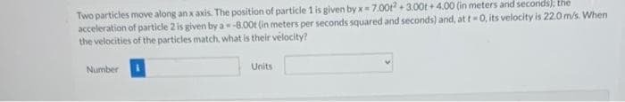 Two particles move along an x axis. The position of particle 1 is given by x= 7.00t + 3.00t + 4.00 (in meters and seconds): the
acceleration of particle 2 is given by a- -8.00t (in meters per seconds squared and seconds) and, at t 0, its velocity is 22.0 m/s. When
the velocities of the particles match, what is their velocity?
Number
Units
