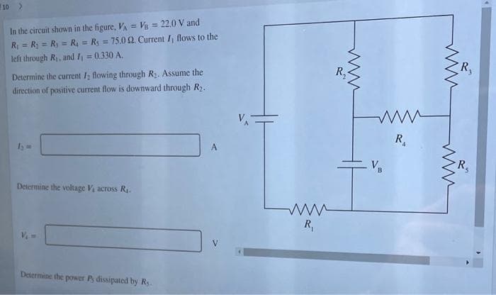 10 >
In the circuit shown in the figure, VA = Vis = 22.0 V and
R = R; = Ry = R = Rs = 75.0 2. Current I, flows to the
left through R, and / = 0.330 A.
%3D
%3D
R,
Determine the current /, flowing through R2. Assume the
direction of positive current flow is downward through R2.
R
I =
R
B
Determine the voltage V across R.
R,
V
Determine the power Ps dissipated by Rs.
ww
