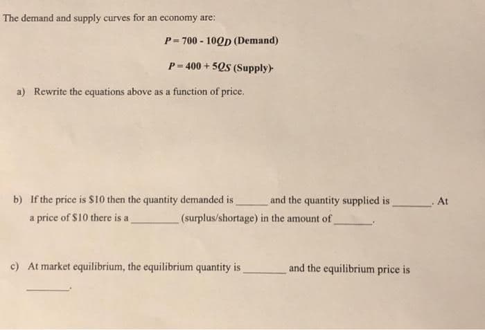 The demand and supply curves for an economy are:
P= 700 - 10Qp (Demand)
%3!
P= 400 + 5Qs (Supply)
a) Rewrite the cquations above as a function of price.
b) If the price is $10 then the quantity demanded is
and the quantity supplied is
At
a price of $10 there is a
(surplus/shortage) in the amount of
c) At market equilibrium, the equilibrium quantity is
and the equilibrium price is
