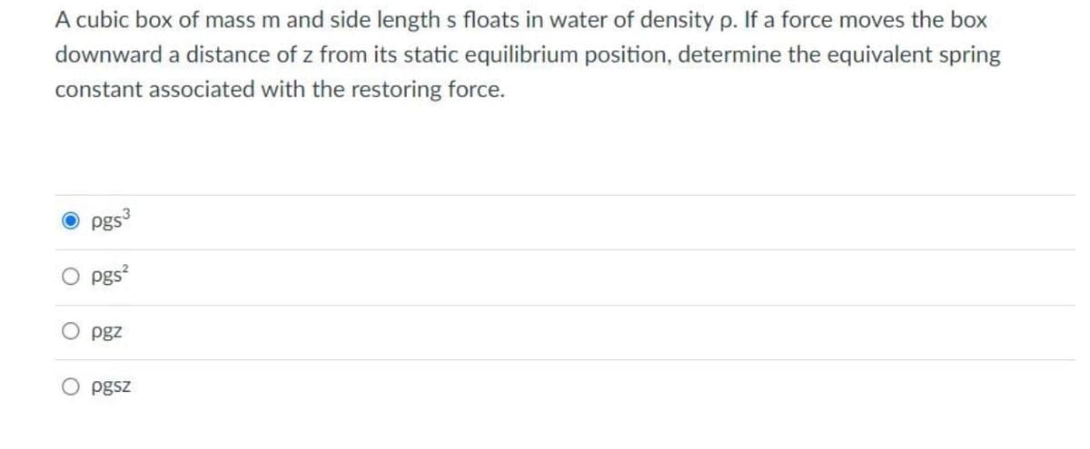 A cubic box of mass m and side length s floats in water of density p. If a force moves the box
downward a distance of z from its static equilibrium position, determine the equivalent spring
constant associated with the restoring force.
Pgs3
pgs²
pgz
pgsz
