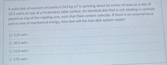 A solid disk of moment of inertia 0.563 kg m2 is spinning about its center of mass at a rate of
10.5 rad/s on top of a frictionless table surface. An identical disk that is not rotating is carefully
placed on top of the rotating one, such that their centers coincide. If there is no external force
and no loss of mechanical energy, how fast will the two-disk system rotate?
5.25 rad/s
O 10.5 rad/s
O 21.0 rad/s
O 5.91 rad/s
