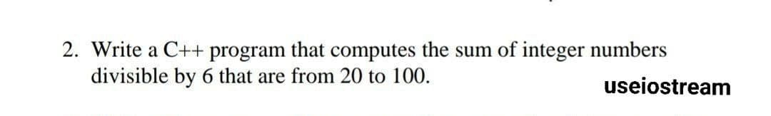 2. Write a C++ program that computes the sum of integer numbers
divisible by 6 that are from 20 to 100.
useiostream
