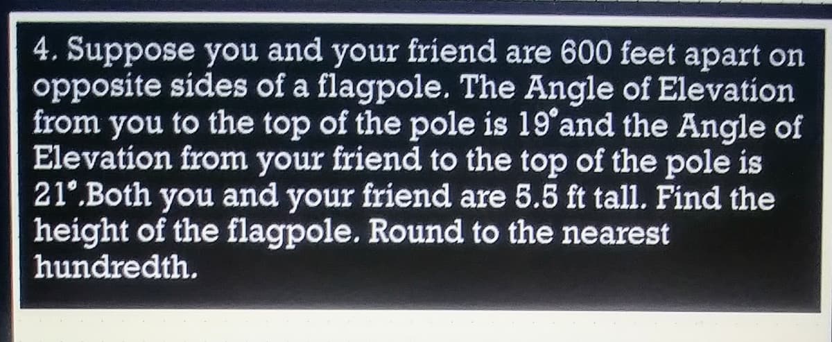 4. Suppose you and your friend are 600 feet apart on
opposite sides of a flagpole. The Angle of Elevation
from you to the top of the pole is 19 and the Angle of
Elevation from your friend to the top of the pole is
21°.Both you and your friend are 5.5 ft tall. Find the
height of the flagpole. Round to the nearest
hundredth.
