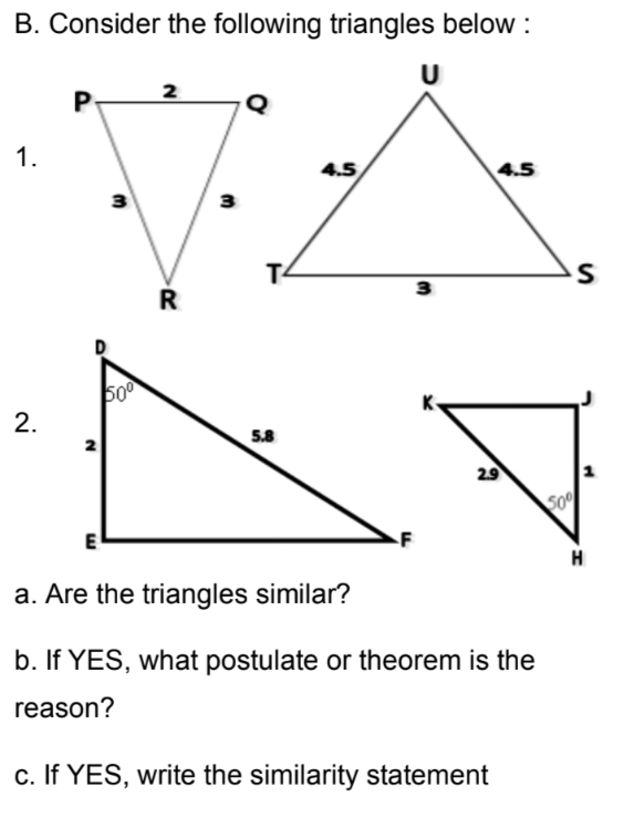 B. Consider the following triangles below :
2
1.
4.5
4.5
3
3
T4
3
500
2.
5.8
2.9
500
H
a. Are the triangles similar?
b. If YES, what postulate or theorem is the
reason?
c. If YES, write the similarity statement
