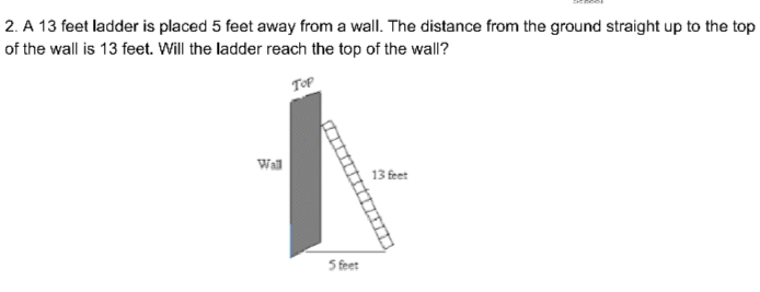 2. A 13 feet ladder is placed 5 feet away from a wall. The distance from the ground straight up to the top
of the wall is 13 feet. Will the ladder reach the top of the wall?
TOP
Wall
13 feet
5 feet
