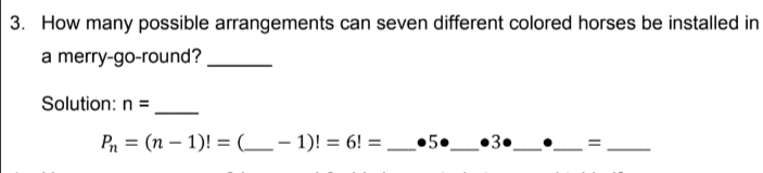 3. How many possible arrangements can seven different colored horses be installed in
a merry-go-round?
Solution: n =
Pn = (n – 1)! = (__- 1)! = 6! = .
