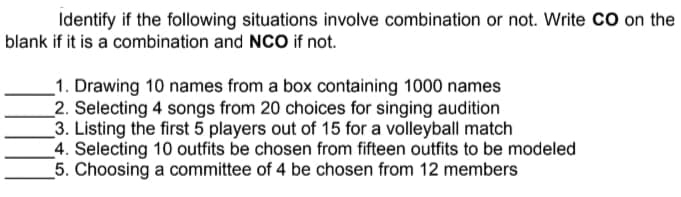 Identify if the following situations involve combination or not. Write CO on the
blank if it is a combination and NCO if not.
_1. Drawing 10 names from a box containing 1000 names
2. Selecting 4 songs from 20 choices for singing audition
3. Listing the first 5 players out of 15 for a volleyball match
4. Selecting 10 outfits be chosen from fifteen outfits to be modeled
5. Choosing a committee of 4 be chosen from 12 members
