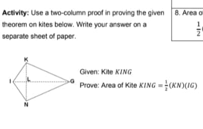 Activity: Use a two-column proof in proving the given 8. Area o
theorem on kites below. Write your answer on a
2
separate sheet of paper.
K
Given: Kite KING
Prove: Area of Kite KING = (KN)(IG)
