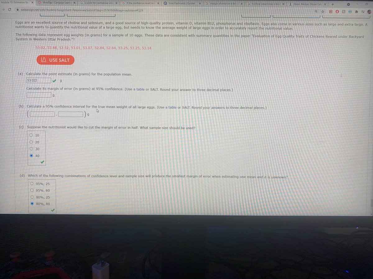 Module 15: Estimation for X MindTap Cengage Learn XG
G if the confidence level incr X
Q Nine Flashcards | Quizlet
xG margin of error on ti 84-
xE Mean, Median, Mode Calcx
* webassign.net/web/Student/Assigns
1026&tags autosave#Q29
O O D O G
Eggs are an excellent source of choline and selenium, and a good source of high-quality protein, vitamin D, vitamin B12, phosphorus and riboflavin. Eggs also come in varlous sizes such as large and extra-large. A
nutritionist wants to quantify the nutritional value of a large egg, but needs to know the average weight of large eggs in order to accurately report the nutritional value.
The following data represent egg weights (in grams) for a sample of 10 eggs. These data are consistent with summary quantities in the paper "Evaluation of Egg Quality Traits of Chickens Reared under Backyard
System in Western Uttar Pradesh."t
53.02, 53.48, 52.52, 53.01, 53.07, 52.84, 52.64, 53.25, 53.25, 53.14
n USE SALT
(a) Calculate the point estimate (in grams) for the population mean.
53.022
Calculate its margin of error (in grams) at 95% confidence. (Use a table or SALT. Round your answer to three decimal places.)
(b) Calculate a 95% confidence interval for the true mean weight of all large eggs. (Use a table or SALT. Round your answers to three decimal places.)
(c) Suppose the nutritionist would like to cut the margin of error in half. What sample size should be used?
O 10
O 20
O 30
O 40
(d) Which of the following combinations of confidence level and sample size will produce the smallest margin of error when estimating one mean and a is unknown?
O 95%, 25
O 95%, 80
O 80%, 25
O 80%, 80
