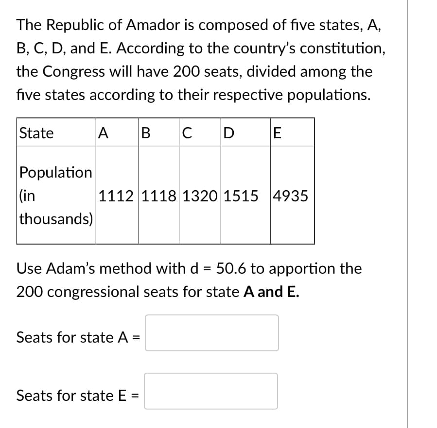 The Republic of Amador is composed of five states, A,
B, C, D, and E. According to the country's constitution,
the Congress will have 200 seats, divided among the
five states according to their respective populations.
State
C D
E
Population
|(in
thousands)
1112 1118 1320 1515 4935
Use Adam's method with d = 50.6 to apportion the
%3D
200 congressional seats for state A and E.
Seats for state A =
Seats for state E =
