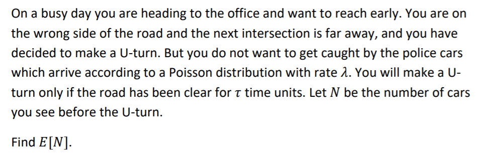 On a busy day you are heading to the office and want to reach early. You are on
the wrong side of the road and the next intersection is far away, and you have
decided to make a U-turn. But you do not want to get caught by the police cars
which arrive according to a Poisson distribution with rate 1. You will make a U-
turn only if the road has been clear for t time units. Let N be the number of cars
you see before the U-turn.
Find E[N].
