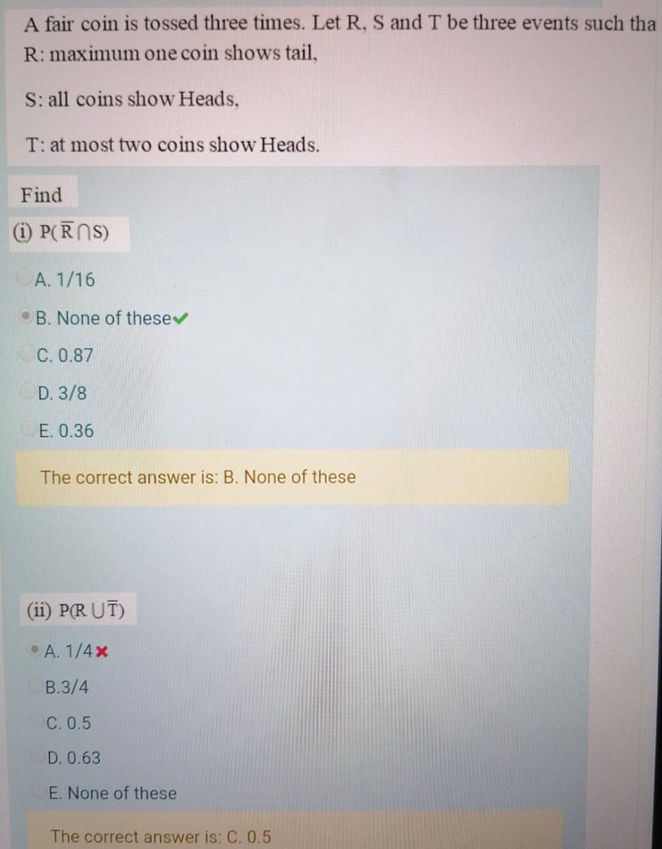 A fair coin is tossed three times. Let R, S and T be three events such tha
R: maximum one coin shows tail,
S: all coins show Heads,
T: at most two coins show Heads.
Find
(i) P(RNS)
A. 1/16
• B. None of thesev
C. 0.87
D. 3/8
E. 0.36
The correct answer is: B. None of these
(ii) P(R UT)
A. 1/4x
B.3/4
C. 0.5
D. 0.63
E. None of these
The correct answer is: C. 0,5
