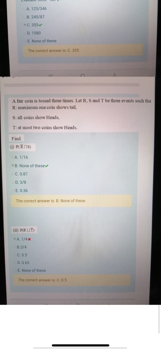 A. 125/346
B. 245/87
•C. 355
D. 1580
E. None of these
The correct answer is: C. 355
A fair coin is tossed three times. Let R, S and T be three events such tha
R: maximum one coin shows tail.
S: all coins show Heads,
T: at most two coins show Heads.
Find
i P(RNS)
A. 1/16
•B. None of thesev
C. 0.87
D. 3/8
E. 0.36
The correct answer is: B. None of these
(ii) P(R UT)
A. 1/4x
B.3/4
C. 0.5
D. 0.63
E. None of these
The correct answer is: C. 0.5
