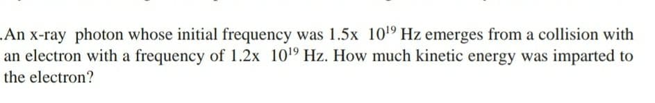 .An x-ray photon whose initial frequency was 1.5x 109 Hz emerges from a collision with
an electron with a frequency of 1.2x 1019 Hz. How much kinetic energy was imparted to
the electron?
