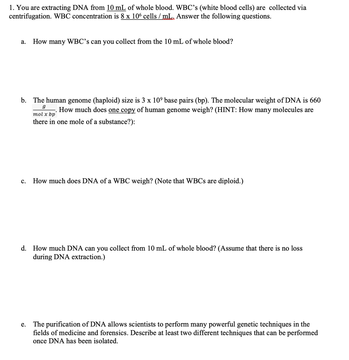 1. You are extracting DNA from 10 mL of whole blood. WBC's (white blood cells) are collected via
centrifugation. WBC concentration is 8 x 106 cells / mL. Answer the following questions.
a. How many WBC's can you collect from the 10 mL of whole blood?
g
b. The human genome (haploid) size is 3 x 10º base pairs (bp). The molecular weight of DNA is 660
How much does one copy of human genome weigh? (HINT: How many molecules are
mol x bp
there in one mole of a substance?):
C.
How much does DNA of a WBC weigh? (Note that WBCs are diploid.)
d. How much DNA can you collect from 10 mL of whole blood? (Assume that there is no loss
during DNA extraction.)
e. The purification of DNA allows scientists to perform many powerful genetic techniques in the
fields of medicine and forensics. Describe at least two different techniques that can be performed
once DNA has been isolated.