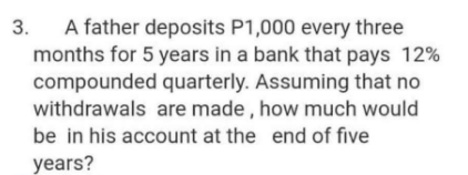 A father deposits P1,000 every three
months for 5 years in a bank that pays 12%
compounded quarterly. Assuming that no
withdrawals are made , how much would
be in his account at the end of five
3.
years?
