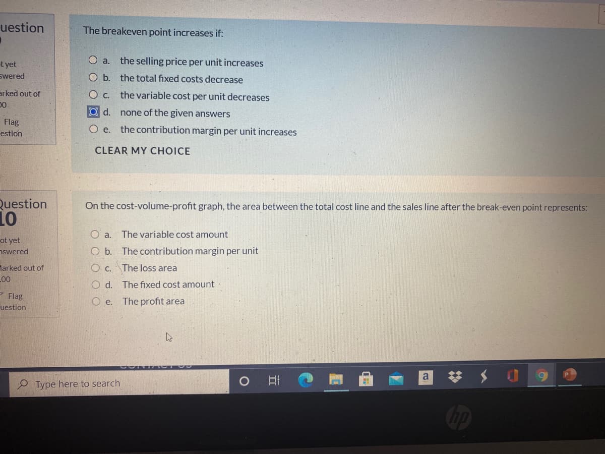uestion
The breakeven point increases if:
Oa.
the selling price per unit increases
t yet
swered
O b. the total fixed costs decrease
arked out of
DO
Ос.
the variable cost per unit decreases
O d.
none of the given answers
Flag
O .
the contribution margin per unit increases
estion
CLEAR MY CHOICE
Question
On the cost-volume-profit graph, the area between the total cost line and the sales line after the break-even point represents:
O a.
The variable cost amount
ot yet
nswered
O b. The contribution margin per unit
larked out of
O C.
The loss area
00
O d. The fixed cost amount
* Flag
O e. The profit area
uestion
a
P Type here to search
