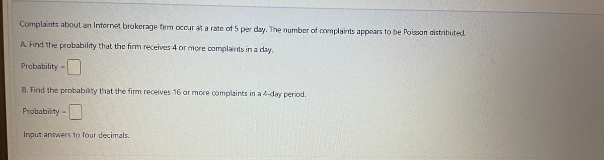 Complaints about an Internet brokerage firm occur at a rate of 5 per day. The number of complaints appears to be Poisson distributed.
A. Find the probability that the firm receives 4 or more complaints in a day.
Probability=
T
B. Find the probability that the firm receives 16 or more complaints in a 4-day period.
Probability=
Input answers to four decimals.