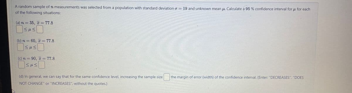 A random sample of n measurements was selected from a population with standard deviation = 19 and unknown meanu. Calculate a 95% confidence interval for μ for each
of the following situations:
(a) n = 35, z = 77.8
MFM
(b) n = 60, = 77.8
<H<
(c) n = 90, z = 77.8
MEM
(d) In general, we can say that for the same confidence level, increasing the sample size the margin of error (width) of the confidence interval. (Enter: "DECREASES", "DOES
NOT CHANGE" or "INCREASES", without the quotes.)