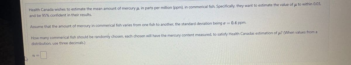 Health Canada wishes to estimate the mean amount of mercury , in parts per million (ppm), in commerical fish. Specifically, they want to estimate the value of μ to within 0.03,
and be 95% confident in their results.
0.4 ppm.
Assume that the amount of mercury in commerical fish varies from one fish to another, the standard deviation being σ =
How many commerical fish should be randomly chosen, each chosen will have the mercury content measured, to satisfy Health Canadas estimation of u? (When values from a
distribution, use three decimals.)