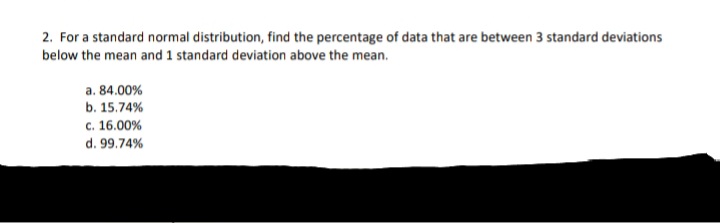 2. For a standard normal distribution, find the percentage of data that are between 3 standard deviations
below the mean and 1 standard deviation above the mean.
a. 84.00%
b. 15.74%
c. 16.00%
d. 99.74%
