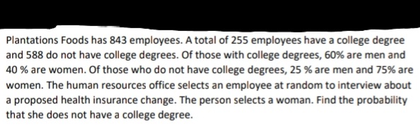 Plantations Foods has 843 employees. A total of 255 employees have a college degree
and 588 do not have college degrees. Of those with college degrees, 60% are men and
40 % are women. Of those who do not have college degrees, 25 % are men and 75% are
women. The human resources office selects an employee at random to interview about
a proposed health insurance change. The person selects a woman. Find the probability
that she does not have a college degree.
