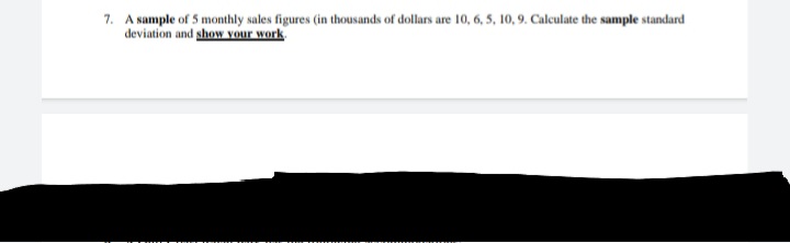 7. A sample of 5 monthly sales figures (in thousands of dollars are 10, 6, 5, 10,9. Calculate the sample standard
deviation and show vour work.
