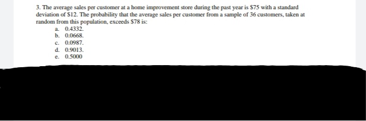 3. The average sales per customer at a home improvement store during the past year is $75 with a standard
deviation of S12. The probability that the average sales per customer from a sample of 36 customers, taken at
random from this population, exceeds $78 is:
a. 0.4332.
b. 0.0668.
c. 0.0987.
d. 0.9013.
e.
0.5000
