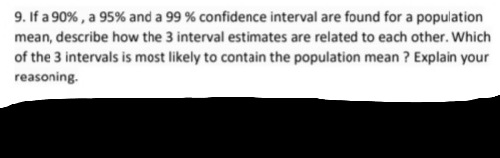 9. If a 90% , a 95% and a 99 % confidence interval are found for a population
mean, describe how the 3 interval estimates are related to each other. Which
of the 3 intervals is most likely to contain the population mean ? Explain your
reasoning.
