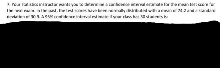 7. Your statistics instructor wants you to determine a confidence interval estimate for the mean test score for
the next exam. In the past, the test scores have been normally distributed with a mean of 74.2 and a standard
deviation of 30.9. A 95% confidence interval estimate if your class has 30 students is:
