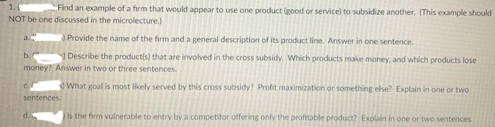 1.0
Find an example of a firm that would appear to use one product (good or service) to subsidize another. (This example should
NOT be one discussed in the microlecture.)
a.
3 Provide the name of the firm and a general description of its product line. Answer in one sentence.
b. ) Describe the productis) that are involved in the cross subsidy. Which products make money, and which products lose
money? Answer in two or three sentences.
3) What goal is most likely served by this cross subsidy? Profit maximization or something else? Explain in one or two
sentences.
d.
Is the firm vulnerable to entry by a competitor otfering only the profitable product? Explain in one or two sentences.
