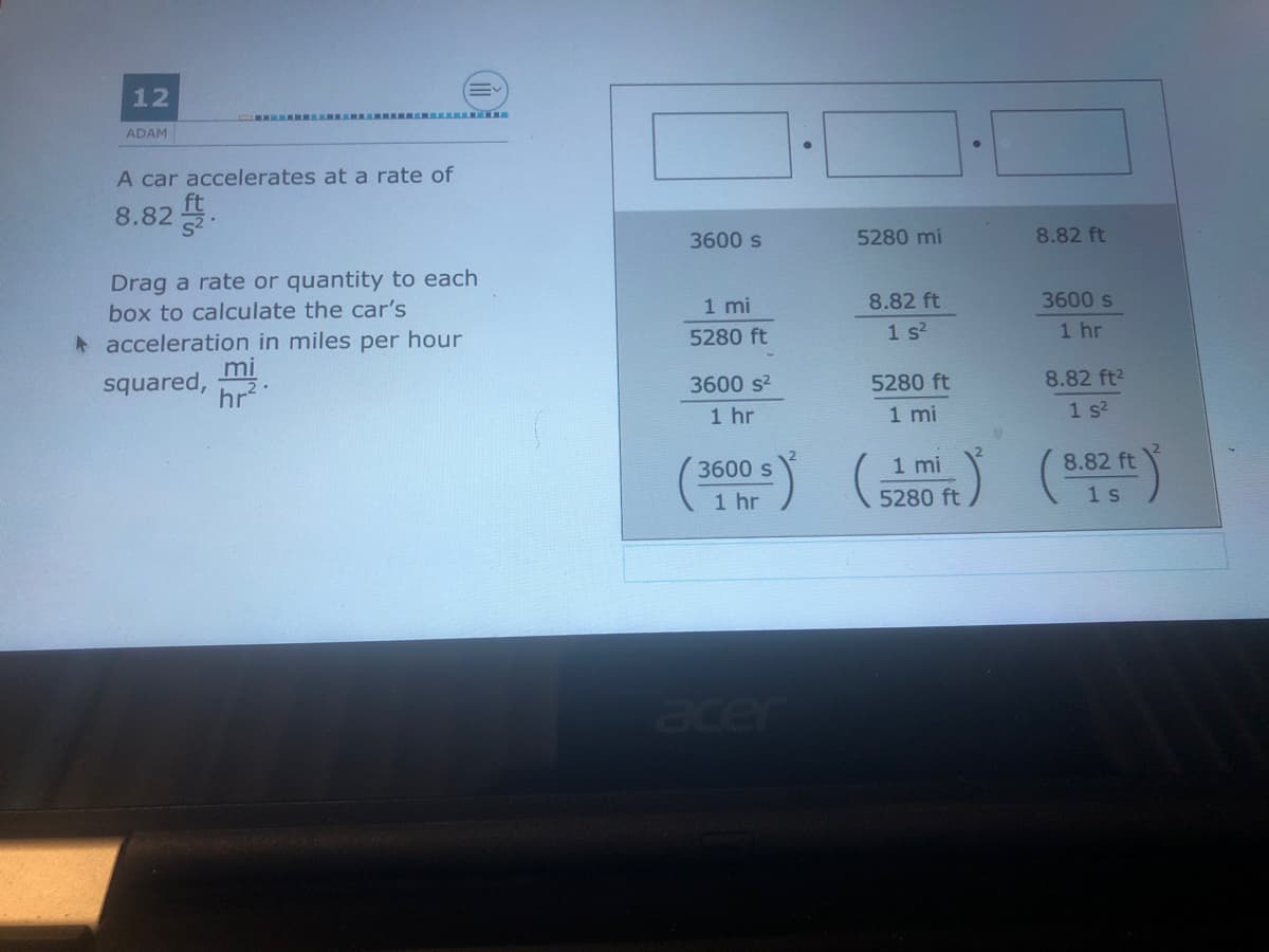 12
ADAM
A car accelerates at a rate of
8.82 .
3600 s
5280 mi
8.82 ft
Drag a rate or quantity to each
box to calculate the car's
1 mi
8.82 ft
3600 s
* acceleration in miles per hour
mi
hr
5280 ft
1 s?
1 hr
squared,
3600 s2
5280 ft
8.82 ft2
1 hr
1 mi
1 s?
3600 s
1 mi
8.82 ft
1 hr
5280 ftノ
1 s
acer
