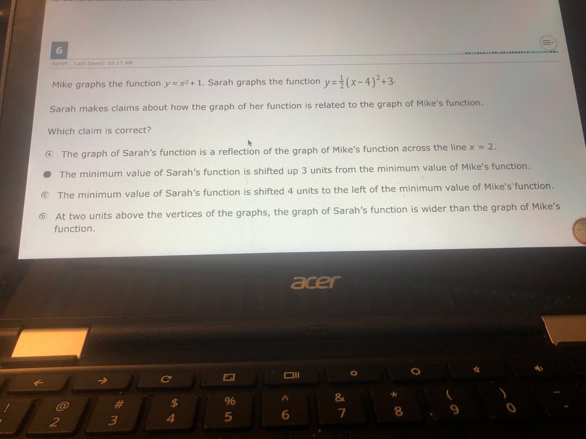 6.
R L RE
ADAM Last Saved: 10:17 AM
Mike graphs the function y= x2+ 1. Sarah graphs the function y=(x-4)+3-
Sarah makes claims about how the graph of her function is related to the graph of Mike's function.
Which claim is correct?
A The graph of Sarah's function is a reflection of the graph of Mike's function across the line x = 2.
The minimum value of Sarah's function is shifted up 3 units from the minimum value of Mike's function.
© The minimum value of Sarah's function is shifted 4 units to the left of the minimum value of Mike's function.
O At two units above the vertices of the graphs, the graph of Sarah's function is wider than the graph of Mike's
function.
acer
%23
24
%
8.
3
4.
5
