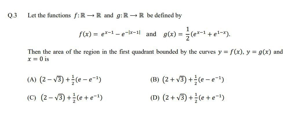 Q.3
Let the functions f:R R and g: R→ R be defined by
f(x) = ex-1 – e-lx-1| and g(x) = ÷(e*-1 + e1-*).
Then the area of the region in the first quadrant bounded by the curves y = f(x), y = g(x) and
x = 0 is
(A) (2 - v3) +(e - e-t)
(B) (2+ v3) +(e - e-!)
(C) (2– V3) +(e+ e-1)
(D) (2+ v3) +(e + e-1)
