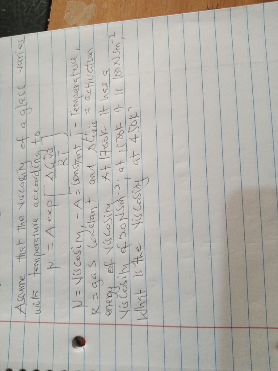 Ascume that the vircogity of aglecs varies
with tempersture according to
N= Vis cosim, -A=lonstant
Rzgas Coxelant and sCis = activation
enegy of Viscosiny
+1760k It hee a
*て一
klhst is the Vis Casüly at 45ok?
ना क , ८- 0्5न्द सउ्र ग
