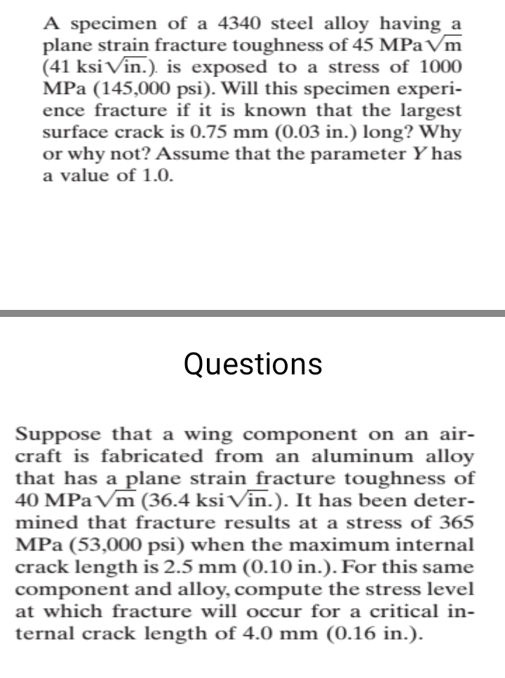 A specimen of a 4340 steel alloy having_a
plane strain fracture toughness of 45 MPa Vm
(41 ksiVin.). is exposed to a stress of 1000
MPa (145,000 psi). Will this specimen experi-
ence fracture if it is known that the largest
surface crack is 0.75 mm (0.03 in.) long? Why
or why not? Assume that the parameter Y has
a value of 1.0.
Questions
Suppose that a wing component on an air-
craft is fabricated from an aluminum alloy
that has a plane strain_fracture toughness of
40 MPAVM (36.4 ksi Vin.). It has been deter-
mined that fracture results at a stress of 365
MPa (53,000 psi) when the maximum internal
crack length is 2.5 mm (0.10 in.). For this same
component and alloy, compute the stress level
at which fracture will occur for a critical in-
ternal crack length of 4.0 mm (0.16 in.).
