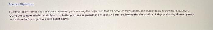 Practice Objectives:
Healthy Happy Homes has a mission statement, yet is missing the objectives that will serve as measurable, achievable goals in growing its business.
Using the sample mission and objectives in the previous segment for a model, and after reviewing the description of Happy Healthy Homes, please
write three to five objectives with bullet points.
