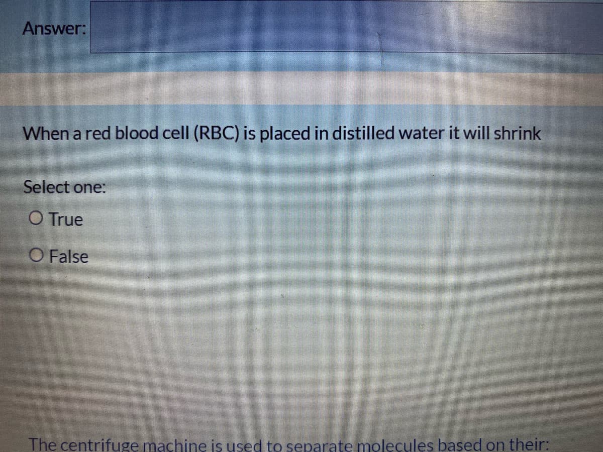 Answer:
When a red blood cell (RBC) is placed in distilled water it will shrink
Select one:
O True
O False
The centrifuge machine is used to separate molecules based on their:
