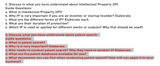 2. Discuss in what you have understand about Intellectual Property (IP).
Guide Questions:
a. What is Intellectual Property (IP)?
b. Why IP is very important if you are an inventor or startup founder? Elaborate.
c. What are the different forms of IP? Elaborate each.
d. What are their duration of protection?
e. Which IP is used or applied for different works or outputs? Why that should be used?
3. Discuss-what-you have understand-about patent search.
Guide questions:
a. What is patent search?
b. Why is it very-important?Elaberate.
e Who needs to Conduct patent search? Why theyneed to conductit? Etaborate:
d. What are the patent databases-avaitable for you?
e. What documents you can find when conducting patent search? How-will you apply it in your
business?
