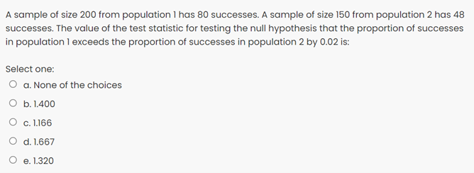 A sample of size 200 from population l has 80 successes. A sample of size 150 from population 2 has 48
successes. The value of the test statistic for testing the null hypothesis that the proportion of successes
in population 1 exceeds the proportion of successes in population 2 by 0.02 is:
Select one:
O a. None of the choices
O b. 1.400
O c. 1.166
O d. 1.667
e. 1.320
