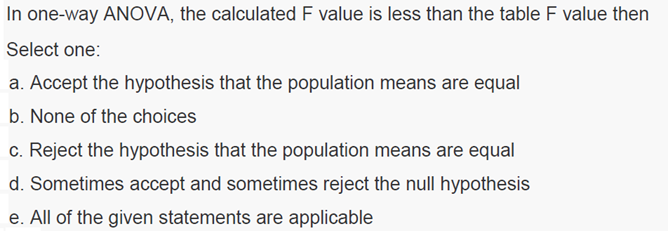 In one-way ANOVA, the calculated F value is less than the table F value then
Select one:
a. Accept the hypothesis that the population means are equal
b. None of the choices
c. Reject the hypothesis that the population means are equal
d. Sometimes accept and sometimes reject the null hypothesis
e. All of the given statements are applicable
