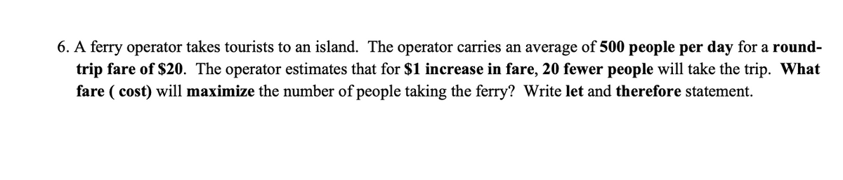 6. A ferry operator takes tourists to an island. The operator carries an average of 500 people per day for a round-
trip fare of $20. The operator estimates that for $1 increase in fare, 20 fewer people will take the trip. What
fare ( cost) will maximize the number of people taking the ferry? Write let and therefore statement.
