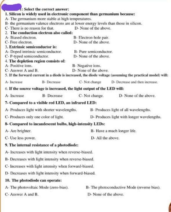 : Select the correct answer:
1. Silicon is widely used in electronic component than germanium because:
A- The germanium more stable at high temperatures.
B- the germanium valence electrons are at lower energy levels than those in silicon.
C- There is no reason for that.
2. The conduction electron also called:
D- None of the above.
A- Biased electron,
B- Electron-hole pair.
D- None of the above.
C- Free electron.
3. Extrinsic semiconductor is:
A- Doped intrinsic semiconductor.
C-P-typed semiconductor.
4. The depletion region consists of:
A- Positive ions.
B- Pure semiconductor.
D- None of the above.
B- Negative ions.
D- None of the above.
5. If the forward current in a diode is increased, the diode voltage (assuming the practical model) will:
C- Not change
C- Answer A and B.
A- Increase
B- Decrease
D- Decrease and then increase.
6. If the source voltage is increased, the light output of the LED will:
A- Increase
C- Not change.
B- Decrease
D- None of the above.
7. Compared to a visible red LED, an infrared LED:
B- Produces light of all wavelengths.
D- Produces light with longer wavelengths.
A- Produces light with shorter wavelengths.
C- Produces only one color of light.
8- Compared to incandescent bulbs, high-intensity LEDS:
A- Are brighter.
B- Have a much longer life.
C- Use less power.
D- All the above.
9. The internal resistance of a photodiode:
A- Increases with light intensity when reverse-biased.
B- Decreases with light intensity when reverse-biased.
C- Increases with light intensity when forward-biased.
D- Decreases with light intensity when forward-biased.
10. The photodiode can operate:
A- The photovoltaic Mode (zero-bias).
B- The photoconductive Mode (reverse bias).
C- Answer A and B.
D- None of the above.
