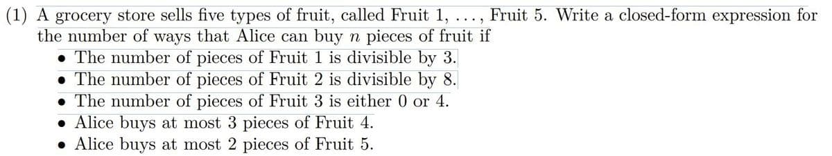 (1) A grocery store sells five types of fruit, called Fruit 1, ..., Fruit 5. Write a closed-form expression for
the number of ways that Alice can buy n pieces of fruit if
The number of pieces of Fruit 1 is divisible by 3.
The number of pieces of Fruit 2 is divisible by 8.
The number of pieces of Fruit 3 is either 0 or 4.
• Alice buys at most 3 pieces of Fruit 4.
• Alice buys at most 2 pieces of Fruit 5.