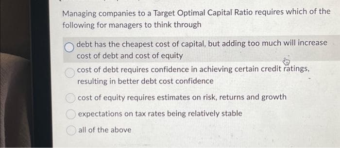 Managing companies to a Target Optimal Capital Ratio requires which of the
following for managers to think through
debt has the cheapest cost of capital, but adding too much will increase
cost of debt and cost of equity
cost of debt requires confidence in achieving certain credit ratings,
resulting in better debt cost confidence
cost of equity requires estimates on risk, returns and growth
expectations on tax rates being relatively stable
all of the above